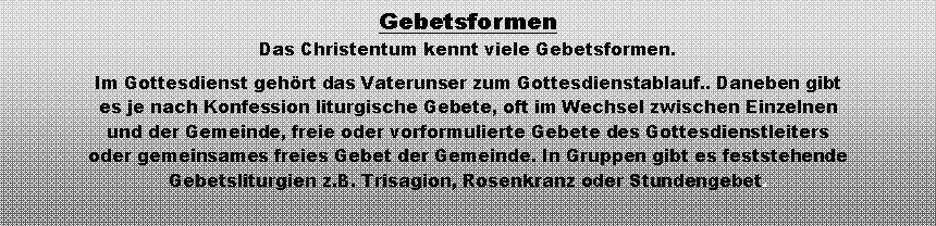 Textfeld: GebetsformenDas Christentum kennt viele Gebetsformen.Im Gottesdienst gehrt das Vaterunser zum Gottesdienstablauf.. Daneben gibt es je nach Konfession liturgische Gebete, oft im Wechsel zwischen Einzelnen und der Gemeinde, freie oder vorformulierte Gebete des Gottesdienstleiters oder gemeinsames freies Gebet der Gemeinde. In Gruppen gibt es feststehende Gebetsliturgien z.B. Trisagion, Rosenkranz oder Stundengebet.