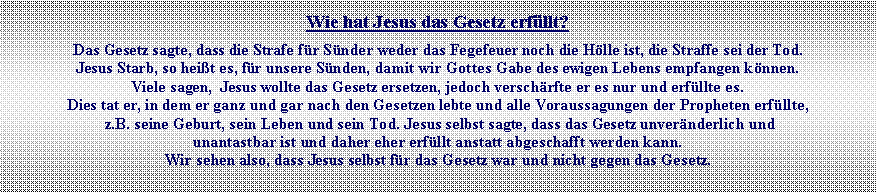 Textfeld: Wie hat Jesus das Gesetz erfllt?Das Gesetz sagte, dass die Strafe fr Snder weder das Fegefeuer noch die Hlle ist, die Straffe sei der Tod. Jesus Starb, so heit es, fr unsere Snden, damit wir Gottes Gabe des ewigen Lebens empfangen knnen. Viele sagen,  Jesus wollte das Gesetz ersetzen, jedoch verschrfte er es nur und erfllte es. Dies tat er, in dem er ganz und gar nach den Gesetzen lebte und alle Voraussagungen der Propheten erfllte, z.B. seine Geburt, sein Leben und sein Tod. Jesus selbst sagte, dass das Gesetz unvernderlich und unantastbar ist und daher eher erfllt anstatt abgeschafft werden kann. Wir sehen also, dass Jesus selbst fr das Gesetz war und nicht gegen das Gesetz.