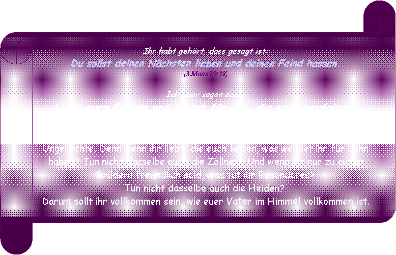 Horizontaler Bildlauf: Ihr habt gehrt, dass gesagt ist:Du sollst deinen Nchsten lieben und deinen Feind hassen. (3.Mose19/18)  Ich aber sagen euch: Liebt eure Feinde und bittet fr die, die euch verfolgen, damit ihr Kinder seid eures Vaters im Himmel. Denn er lsst seine Sonne aufgehen ber Bse und Gute und lsst regnen ber Gerechte und Ungerechte. Denn wenn ihr liebt, die euch lieben, was werdet ihr fr Lohn haben? Tun nicht dasselbe auch die Zllner? Und wenn ihr nur zu euren Brdern freundlich seid, was tut ihr Besonderes? Tun nicht dasselbe auch die Heiden? Darum sollt ihr vollkommen sein, wie euer Vater im Himmel vollkommen ist.