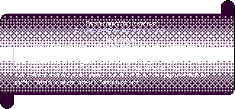 Horizontaler Bildlauf: You have heard that it was said, Love your neighbour and hate you enemy. But I tell you: Love your enemies and pray for those who persecute you, that you may be sons of your Father in heaven. He causes his sun to rise on the evil and the good, and sends rain on the righteous and the unrighteous. If you love those who love you, what reward will you get? Are not even the tax collectors doing that? And if you greet only your brothers, what are you doing more than others? Do not even pagans do that? Be perfect, therefore, as your heavenly Father is perfect.