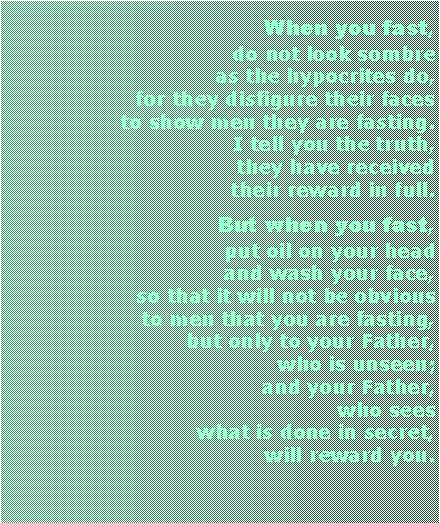 Textfeld: When you fast, do not look sombre as the hypocrites do, for they disfigure their faces to show men they are fasting. I tell you the truth, they have received their reward in full. But when you fast, put oil on your head and wash your face, so that it will not be obvious to men that you are fasting, but only to your Father, who is unseen; and your Father, who sees what is done in secret, will reward you.