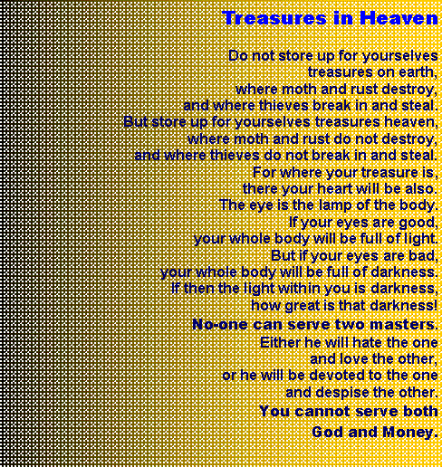 Textfeld: Treasures in Heaven
Do not store up for yourselves treasures on earth, where moth and rust destroy, and where thieves break in and steal. But store up for yourselves treasures heaven, where moth and rust do not destroy, and where thieves do not break in and steal. For where your treasure is, there your heart will be also. The eye is the lamp of the body. If your eyes are good, your whole body will be full of light.But if your eyes are bad, your whole body will be full of darkness. If then the light within you is darkness, how great is that darkness! No-one can serve two masters. Either he will hate the one and love the other, or he will be devoted to the one and despise the other. You cannot serve both God and Money.