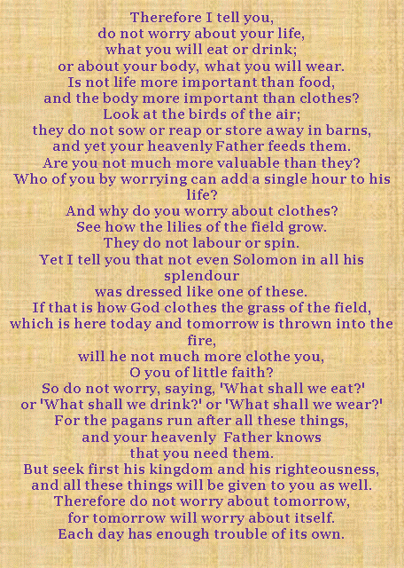 Textfeld: Therefore I tell you, do not worry about your life, what you will eat or drink; or about your body, what you will wear.Is not life more important than food, and the body more important than clothes? Look at the birds of the air; they do not sow or reap or store away in barns, and yet your heavenly Father feeds them. Are you not much more valuable than they? Who of you by worrying can add a single hour to his life? And why do you worry about clothes? See how the lilies of the field grow. They do not labour or spin. Yet I tell you that not even Solomon in all his splendour was dressed like one of these. If that is how God clothes the grass of the field, which is here today and tomorrow is thrown into the fire, will he not much more clothe you, O you of little faith? So do not worry, saying, 'What shall we eat?' or 'What shall we drink?' or 'What shall we wear?' For the pagans run after all these things, and your heavenly  Father knows that you need them. But seek first his kingdom and his righteousness, and all these things will be given to you as well. Therefore do not worry about tomorrow, for tomorrow will worry about itself. Each day has enough trouble of its own.