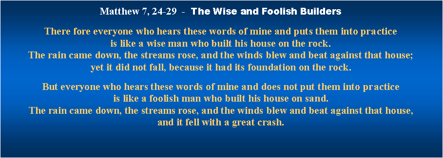 Textfeld: Matthew 7, 24-29  -  The Wise and Foolish Builders
There fore everyone who hears these words of mine and puts them into practice is like a wise man who built his house on the rock. The rain came down, the streams rose, and the winds blew and beat against that house; yet it did not fall, because it had its foundation on the rock. But everyone who hears these words of mine and does not put them into practice is like a foolish man who built his house on sand. The rain came down, the streams rose, and the winds blew and beat against that house, and it fell with a great crash. 