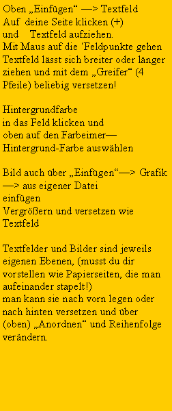 Textfeld: Oben Einfgen > TextfeldAuf  deine Seite klicken (+) und    Textfeld aufziehen.Mit Maus auf die Feldpunkte gehenTextfeld lsst sich breiter oder lnger ziehen und mit dem Greifer (4 Pfeile) beliebig versetzen!Hintergrundfarbe in das Feld klicken und oben auf den FarbeimerHintergrund-Farbe auswhlenBild auch ber Einfgen> Grafik > aus eigener DateieinfgenVergrern und versetzen wie TextfeldTextfelder und Bilder sind jeweils eigenen Ebenen, (musst du dir vorstellen wie Papierseiten, die man aufeinander stapelt!) man kann sie nach vorn legen oder nach hinten versetzen und ber (oben) Anordnen und Reihenfolge verndern.