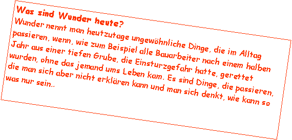 Textfeld: Was sind Wunder heute? Wunder nennt man heutzutage ungewhnliche Dinge, die im Alltag passieren, wenn, wie zum Beispiel alle Bauarbeiter nach einem halben Jahr aus einer tiefen Grube, die Einsturzgefahr hatte, gerettet wurden, ohne das jemand ums Leben kam. Es sind Dinge, die passieren, die man sich aber nicht erklren kann und man sich denkt, wie kann so was nur sein..  