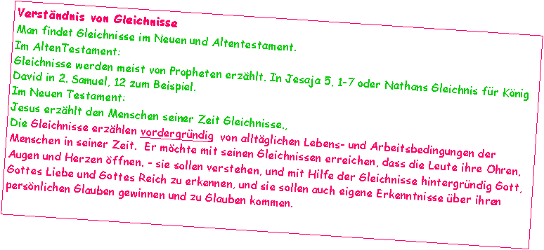 Textfeld: Verstndnis von GleichnisseMan findet Gleichnisse im Neuen und Altentestament.Im AltenTestament:
Gleichnisse werden meist von Propheten erzhlt. In Jesaja 5, 1-7 oder Nathans Gleichnis fr Knig David in 2. Samuel, 12 zum Beispiel. Im Neuen Testament:
Jesus erzhlt den Menschen seiner Zeit Gleichnisse., Die Gleichnisse erzhlen vordergrndig  von alltglichen Lebens- und Arbeitsbedingungen der Menschen in seiner Zeit.  Er mchte mit seinen Gleichnissen erreichen, dass die Leute ihre Ohren, Augen und Herzen ffnen. - sie sollen verstehen, und mit Hilfe der Gleichnisse hintergrndig Gott, Gottes Liebe und Gottes Reich zu erkennen, und sie sollen auch eigene Erkenntnisse ber ihren persnlichen Glauben gewinnen und zu Glauben kommen.
