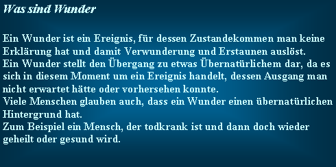 Textfeld: Was sind WunderEin Wunder ist ein Ereignis, fr dessen Zustandekommen man keine Erklrung hat und damit Verwunderung und Erstaunen auslst.Ein Wunder stellt den bergang zu etwas bernatrlichem dar, da es sich in diesem Moment um ein Ereignis handelt, dessen Ausgang man nicht erwartet htte oder vorhersehen konnte.Viele Menschen glauben auch, dass ein Wunder einen bernatrlichen Hintergrund hat.Zum Beispiel ein Mensch, der todkrank ist und dann doch wieder geheilt oder gesund wird.