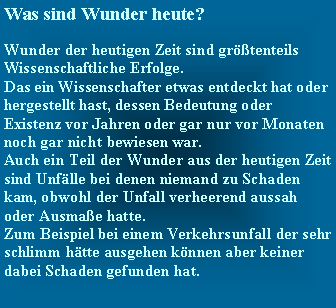 Textfeld: Was sind Wunder heute?   Wunder der heutigen Zeit sind grtenteils Wissenschaftliche Erfolge.Das ein Wissenschafter etwas entdeckt hat oder hergestellt hast, dessen Bedeutung oder Existenz vor Jahren oder gar nur vor Monaten noch gar nicht bewiesen war.Auch ein Teil der Wunder aus der heutigen Zeit sind Unflle bei denen niemand zu Schaden kam, obwohl der Unfall verheerend aussah oder Ausmae hatte.Zum Beispiel bei einem Verkehrsunfall der sehr schlimm htte ausgehen knnen aber keiner dabei Schaden gefunden hat.