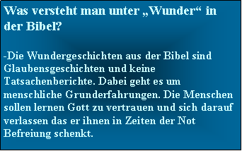 Textfeld: Was versteht man unter Wunder in der Bibel?-Die Wundergeschichten aus der Bibel sind Glaubensgeschichten und keine Tatsachenberichte. Dabei geht es um menschliche Grunderfahrungen. Die Menschen sollen lernen Gott zu vertrauen und sich darauf verlassen das er ihnen in Zeiten der Not Befreiung schenkt.   