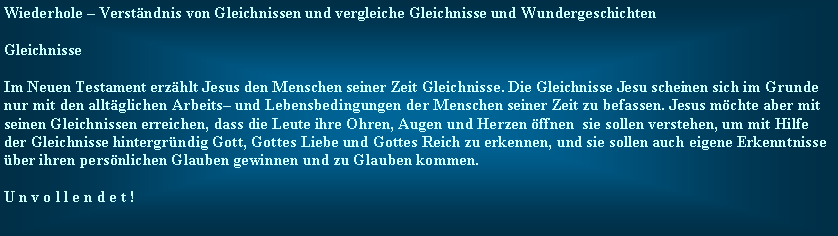 Textfeld: Wiederhole  Verstndnis von Gleichnissen und vergleiche Gleichnisse und WundergeschichtenGleichnisseIm Neuen Testament erzhlt Jesus den Menschen seiner Zeit Gleichnisse. Die Gleichnisse Jesu scheinen sich im Grunde nur mit den alltglichen Arbeits und Lebensbedingungen der Menschen seiner Zeit zu befassen. Jesus mchte aber mit seinen Gleichnissen erreichen, dass die Leute ihre Ohren, Augen und Herzen ffnen  sie sollen verstehen, um mit Hilfe der Gleichnisse hintergrndig Gott, Gottes Liebe und Gottes Reich zu erkennen, und sie sollen auch eigene Erkenntnisse ber ihren persnlichen Glauben gewinnen und zu Glauben kommen.U n v o l l e n d e t !
