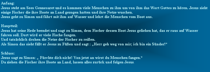 Textfeld: Anfang:Jesus steht am Sees Gennesaret und es kommen viele Menschen zu ihm um von ihm das Wort Gottes zu hren. Jesus sieht einige Fischer die ihre Boote an Land gezogen hatten und ihre Netze wuschen.Jesus geht zu Simon und fhrt mit ihm auf Wasser und lehrt die Menschen vom Boot aus.Hauptteil:Jesus hat seine Rede beendet und sagt zu Simon, dem Fischer dessen Boot Jesus geliehen hat, das er raus auf Wasser fahren soll. Dort wird er viele Fische fangen.Und tatschlich drohen die Netze der Fischer zu reien.Als Simon das sieht fllt er Jesus zu Fen und sagt : Herr geh weg von mir; ich bin ein Snder!Schluss:Jesus sagt zu Simon:  Frchte dich nicht! Von jetzt an wirst du Menschen fangen.Da ziehen die Fischer ihre Boote an Land, lassen alles zurck und folgen Jesus.