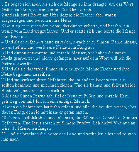 Textfeld: 1 Es begab sich aber, als sich die Menge zu ihm drngte, um das Wort Gottes zu hren, da stand er am See Genezareth2 und sah zwei Boote am Ufer liegen; die Fischer aber waren ausgestiegen und wuschen ihre Netze.3 Da stieg er in eines der Boote, das Simon gehrte, und bat ihn, ein wenig vom Land wegzufahren. Und er setzte sich und lehrte die Menge vom Boot aus.4 Und als er aufgehrt hatte zu reden, sprach er zu Simon: Fahre hinaus, wo es tief ist, und werft eure Netze zum Fang aus!5 Und Simon antwortete und sprach: Meister, wir haben die ganze Nacht gearbeitet und nichts gefangen; aber auf dein Wort will ich die Netze auswerfen.6 Und als sie das taten, fingen sie eine groe Menge Fische und ihre Netze begannen zu reien.7 Und sie winkten ihren Gefhrten, die im andern Boot waren, sie sollten kommen und mit ihnen ziehen. Und sie kamen und fllten beide Boote voll, sodass sie fast sanken.8 Als das Simon Petrus sah, fiel er Jesus zu Fen und sprach: Herr, geh weg von mir! Ich bin ein sndiger Mensch.9 Denn ein Schrecken hatte ihn erfasst und alle, die bei ihm waren, ber diesen Fang, den sie miteinander getan hatten,10 ebenso auch Jakobus und Johannes, die Shne des Zebedus, Simons Gefhrten. Und Jesus sprach zu Simon: Frchte dich nicht! Von nun an wirst du Menschen fangen.11 Und sie brachten die Boote ans Land und verlieen alles und folgten ihm nach.