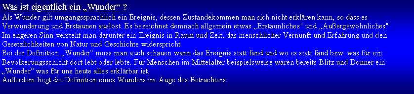 Textfeld: Was ist eigentlich ein Wunder ? Als Wunder gilt umgangssprachlich ein Ereignis, dessen Zustandekommen man sich nicht erklren kann, so dass es Verwunderung und Erstaunen auslst. Es bezeichnet demnach allgemein etwas Erstaunliches" und Auergewhnliches"Im engeren Sinn versteht man darunter ein Ereignis in Raum und Zeit, das menschlicher Vernunft und Erfahrung und den Gesetzlichkeiten von Natur und Geschichte widerspricht.Bei der Definition Wunder muss man auch schauen wann das Ereignis statt fand und wo es statt fand bzw. was fr ein Bevlkerungsschicht dort lebt oder lebte. Fr Menschen im Mittelalter beispielsweise waren bereits Blitz und Donner ein Wunder was fr uns heute alles erklrbar ist.Auerdem liegt die Definition eines Wunders im Auge des Betrachters.