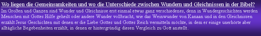 Textfeld: Wo liegen die Gemeinsamkeiten und wo die Unterschiede zwischen Wundern und Gleichnissen in der Bibel?Im Groen und Ganzen sind Wunder und Gleichnisse erst einmal etwas ganz verschiedenes, denn in Wundergeschichten werden Menschen mit Gottes Hilfe geheilt oder andere Wunder vollbracht, wie das Weinwunder von Kanaan und in den Gleichnissen erzhlt Jesus Geschichten mit denen er die Liebe Gottes und Gottes Reich vermitteln mchte, in dem er einige unerhrte aber alltgliche Begebenheiten erzhlt, in denen er hintergrndig diesen Vergleich zu Gott anstellt.. 