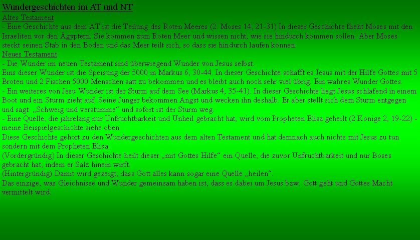 Textfeld: Wundergeschichten im AT und NTAltes Testament- Eine Geschichte aus dem AT ist die Teilung des Roten Meeres (2. Moses 14, 21-31) In dieser Geschichte flieht Moses mit den Israeliten vor den gyptern. Sie kommen zum Roten Meer und wissen nicht, wie sie hindurch kommen sollen. Aber Moses steckt seinen Stab in den Boden und das Meer teilt sich, so dass sie hindurch laufen knnen.Neues Testament- Die Wunder im neuen Testament sind berwiegend Wunder von Jesus selbst.Eins dieser Wunder ist die Speisung der 5000 in Markus 6, 30-44. In dieser Geschichte schafft es Jesus mit der Hilfe Gottes mit 5 Broten und 2 Fischen 5000 Menschen satt zu bekommen und es bleibt auch noch sehr viel brig. Ein wahres Wunder Gottes. - Ein weiteres von Jesu Wunder ist der Sturm auf dem See (Markus 4, 35-41). In dieser Geschichte liegt Jesus schlafend in einem Boot und ein Sturm zieht auf. Seine Jnger bekommen Angst und wecken ihn deshalb. Er aber stellt sich dem Sturm entgegen und sagt: Schweig und verstumme und sofort ist der Sturm weg.- Eine Quelle, die jahrelang nur Unfruchtbarkeit und Unheil gebracht hat, wird vom Propheten Elisa geheilt (2.Knige 2, 19-22) - meine Beispielgeschichte siehe oben.Diese Geschichte gehrt zu den Wundergeschichten aus dem alten Testament und hat demnach auch nichts mit Jesus zu tun sondern mit dem Propheten Elisa. (Vordergrndig) In dieser Geschichte heilt dieser mit Gottes Hilfe ein Quelle, die zuvor Unfruchtbarkeit und nur Bses gebracht hat, indem er Salz hinein wirft. (Hintergrndig) Damit wird gezeigt, dass Gott alles kann sogar eine Quelle heilen.Das einzige, was Gleichnisse und Wunder gemeinsam haben ist, dass es dabei um Jesus bzw. Gott geht und Gottes Macht vermittelt wird. 