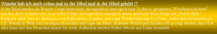 Textfeld: Wunder hab ich auch schon mal in der Bibel mal in der Bibel gehrt !?In der Bibel werden als Wunder Dinge bezeichnet, die eigentlich unmglich sind. In den so genannten Wundergeschichten machen die Propheten oder Jesus selbst Dinge, die eigentlich unmglich waren und lsen diese Dinge mit Gottes Hilfe. Beispiele dafr sind die Heilungen von Behinderten, Kranken und sogar Wiederbelebung von Toten. Auerdem verwandeln sie z.B. Wasser in Wein und beruhigen Menschen und sogar das Meer. In diesen Wundergeschichten soll gezeigt werden, dass Gott alles kann und den Menschen immer bei steht. Auerdem werden Gottes Gebote und Lehre vermittelt.