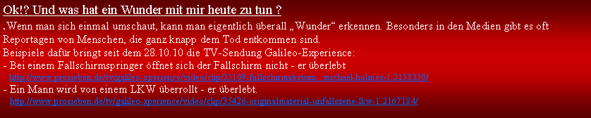 Textfeld: Ok!? Und was hat ein Wunder mit mir heute zu tun ?.Wenn man sich einmal umschaut, kann man eigentlich berall Wunder erkennen. Besonders in den Medien gibt es oft Reportagen von Menschen, die ganz knapp dem Tod entkommen sind. Beispiele dafr bringt seit dem 28.10.10 die TV-Sendung Galileo-Experience: - Bei einem Fallschirmspringer ffnet sich der Fallschirm nicht - er berlebt   http://www.prosieben.de/tv/galileo-xperience/video/clip/35109-fallschirmabsturz-  michael-holmes-1.2158350/- Ein Mann wird von einem LKW berrollt - er berlebt.	  http://www.prosieben.de/tv/galileo-xperience/video/clip/35426-originalmaterial-unfallszene-lkw-1.2167184/