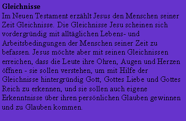 Textfeld: GleichnisseIm Neuen Testament erzhlt Jesus den Menschen seiner Zeit Gleichnisse. Die Gleichnisse Jesu scheinen sich vordergrndig mit alltglichen Lebens- und Arbeitsbedingungen der Menschen seiner Zeit zu befassen. Jesus mchte aber mit seinen Gleichnissen erreichen, dass die Leute ihre Ohren, Augen und Herzen ffnen - sie sollen verstehen, um mit Hilfe der Gleichnisse hintergrndig Gott, Gottes Liebe und Gottes Reich zu erkennen, und sie sollen auch eigene Erkenntnisse ber ihren persnlichen Glauben gewinnen und zu Glauben kommen.