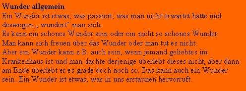 Textfeld: Wunder allgemeinEin Wunder ist etwas, was passiert, was man nicht erwartet htte und deswegen  wundert man sich.Es kann ein schnes Wunder sein oder ein nicht so schnes Wunder.Man kann sich freuen ber das Wunder oder man tut es nicht.Aber ein Wunder kann z.B. auch sein, wenn jemand geliebtes im Krankenhaus ist und man dachte derjenige berlebt dieses nicht, aber dann am Ende berlebt er es grade doch noch so. Das kann auch ein Wunder sein. Ein Wunder ist etwas, was in uns erstaunen hervorruft.