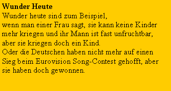 Textfeld: Wunder HeuteWunder heute sind zum Beispiel, wenn man einer Frau sagt, sie kann keine Kinder mehr kriegen und ihr Mann ist fast unfruchtbar, aber sie kriegen doch ein Kind.Oder die Deutschen haben nicht mehr auf einen Sieg beim Eurovision Song-Contest gehofft, aber sie haben doch gewonnen.