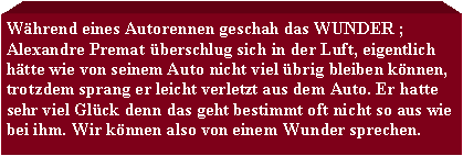 Textfeld: Whrend eines Autorennen geschah das WUNDER ; Alexandre Premat berschlug sich in der Luft, eigentlich htte wie von seinem Auto nicht viel brig bleiben knnen, trotzdem sprang er leicht verletzt aus dem Auto. Er hatte sehr viel Glck denn das geht bestimmt oft nicht so aus wie bei ihm. Wir knnen also von einem Wunder sprechen.