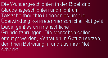 Textfeld: Die Wundergeschichten in der Bibel sind Glaubensgeschichten und nicht um Tatsachenberichte in denen es um die berwindung konkreter menschlicher Not geht. Dabei geht es um menschliche Grunderfahrungen. Die Menschen sollen ermutigt werden, Vertrauen in Gott zu setzen, der ihnen Befreiung in und aus ihrer Not schenkt. 