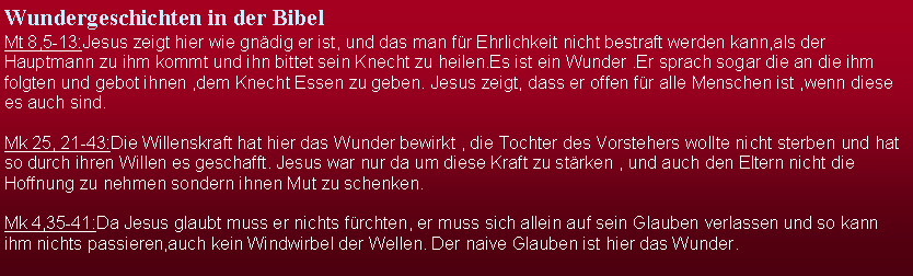 Textfeld: Wundergeschichten in der BibelMt 8,5-13:Jesus zeigt hier wie gndig er ist, und das man fr Ehrlichkeit nicht bestraft werden kann,als der Hauptmann zu ihm kommt und ihn bittet sein Knecht zu heilen.Es ist ein Wunder .Er sprach sogar die an die ihm folgten und gebot ihnen ,dem Knecht Essen zu geben. Jesus zeigt, dass er offen fr alle Menschen ist ,wenn diese es auch sind.Mk 25, 21-43:Die Willenskraft hat hier das Wunder bewirkt , die Tochter des Vorstehers wollte nicht sterben und hat so durch ihren Willen es geschafft. Jesus war nur da um diese Kraft zu strken , und auch den Eltern nicht die Hoffnung zu nehmen sondern ihnen Mut zu schenken.Mk 4,35-41:Da Jesus glaubt muss er nichts frchten, er muss sich allein auf sein Glauben verlassen und so kann ihm nichts passieren,auch kein Windwirbel der Wellen. Der naive Glauben ist hier das Wunder.